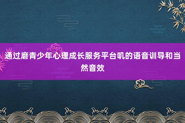通过磨青少年心理成长服务平台叽的语音训导和当然音效